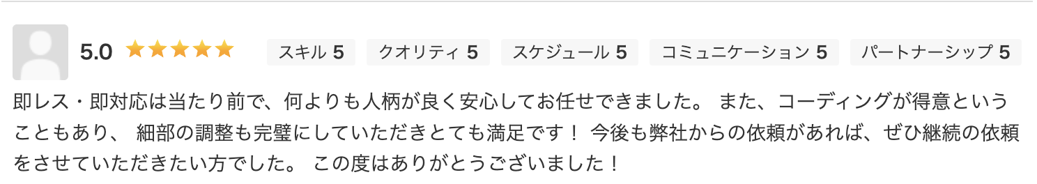即レス・即対応は当たり前で、何よりも人柄が良く安心してお任せできました。また、コーディングが得意ということもあり、 細部の調整も完璧にしていただきとても満足です！今後も弊社からの依頼があれば、ぜひ継続の依頼をさせていただきたい方でした。この度はありがとうございました！